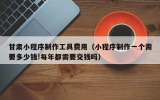 潜江甘肃小程序制作工具费用（小程序制作一个需要多少钱!每年都需要交钱吗）