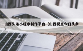 潜江山西头条小程序制作平台（山西视点今日头条）